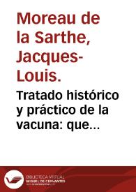 Tratado histórico y práctico de la vacuna : que contiene en compendio el orígen y los resultados de las observaciones y experimentos sobre la vacuna, con un exámen imparcial de sus ventajas, y de las objeciones que se le han puesto, con todo lo demas que concierne á la práctica del nuevo modo de inocular / por J. L. Moreau (de la Sarthe)...; traducido por Francisco Xavier de Balmis... | Biblioteca Virtual Miguel de Cervantes