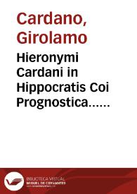 Hieronymi Cardani in Hippocratis Coi Prognostica... atque etiam in Galeni prognosticorum expositionem commentarii absolutissimi : item in libros Hippocratis de Septimestri & Octomestri partu & simul in eorum Galeni commentaria, Cardani commentaria. item pro grauissime diuersis morbis laborantibus Consilia septem Hieronymi Cardani, nunc primum edita ... pro Cardinali Morono, alterum pro eodem, Aemilio Maluetio, Romulo Caesio, quodam Bononiensi ciue ... | Biblioteca Virtual Miguel de Cervantes