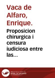 Proposicion chirurgica i censura iudiciosa entre las dos vias curativas de heridas de cabeça comun i particular i elecion desta : con dos epistolas al fin, una de la naturaleza del tumor preternatural, i otra de la patria i origen de Auicena... / por... Enrique Vaca de Alfaro... | Biblioteca Virtual Miguel de Cervantes