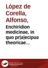 Enchiridion medicinae, in quo pr[a]ecipua theoricae & practicae iuxta classicoru[m] authorum dogmata dilucidantur, multaque trivialium medicoru[m] notatur errata / Alfonso Lupeio Curaeleano authore. | Biblioteca Virtual Miguel de Cervantes