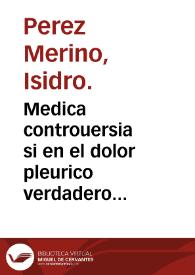 Medica controuersia si en el dolor pleurico verdadero intenso y agudo complicado co[n] diminuta o supressa menstrua purgacion se aya de sangrar el braço y vena proximos al dolor o del tubillo / por el Doctor Isidro Pérez Merino. | Biblioteca Virtual Miguel de Cervantes