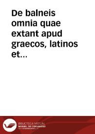 De balneis omnia quae extant apud graecos, latinos et arabas, tam medicos quam quoscunque çeterarum artium probatos scriptores, qui vel integris libris, vel quoquo alio modo hanc materiam tractauerunt... : in quo aquarum ac thermarum omnium quae in toto fere orbe terrarum est, metallorum item &reliquorum mineralium natur[a]e vires, atque vsus exquisitissime explicantur... | Biblioteca Virtual Miguel de Cervantes