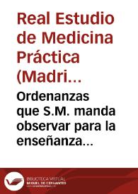 Ordenanzas que S.M. manda observar para la enseñanza de la medicina práctica en las cátedras nuevamente establecidas en el Hospital General de Madrid con la denominacion de Estudio Real de Medicina Práctica. | Biblioteca Virtual Miguel de Cervantes