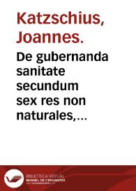 De gubernanda sanitate secundum sex res non naturales, ex Hippocratis & Galeni libris placita quaedam desumpta / per D. Ioannem Kartzschium... iam recens edita. | Biblioteca Virtual Miguel de Cervantes