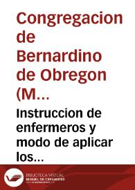 Instruccion de enfermeros y modo de aplicar los remedios à todo genero de enfermedades, y acudir à los accidentes, que sobrevienen en ausencia de los medicos / compuesto por los Hijos de la Congregacion del Venerable Padre Bernardino de Obregon en el Hospital General de Madrid; sacada a luz en esta quarta impression por el hermano Agustin del Buen-Sucesso... nuevamente añadida con algunos remedios para diversas enfermedades... | Biblioteca Virtual Miguel de Cervantes