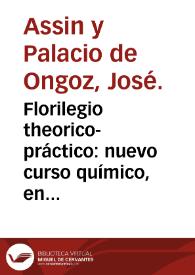 Florilegio theorico-práctico : nuevo curso químico, en que se contiene quatro relexiones generales, la primera sobre la físico-mecánica ... y las otras tres sobre los reynos mineral, vejetal y animal ... / compuesto pro D. Joseph Assin y Palacios de Ongoz ... | Biblioteca Virtual Miguel de Cervantes