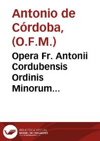 Opera Fr. Antonii Cordubensis Ordinis Minorum Regularis Obseruantiae ... libris quinque digesta : I Quaestionarium Theologicum, II De Ignorantia, III De Conscientia, IIII Arma fidei et Ecclesiae, seu de Potestate Papae, V De indulgentijs inscribitur ... | Biblioteca Virtual Miguel de Cervantes