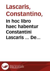 In hoc libro haec habentur Constantini Lascaris ... De octo partibus or[ati]onis lib. I ; : eiusdem De constructione liber secundus ; eiusdem De nomine [et] uerbo liber tertius ; eiusdem De pronomine in omni idiomate loquendi, ac ut poetae utuntur opusculum ... Cebetis tabula [et] graeca [et] latina ... De literis graecis ac diphthongis ... Abbreuiationes quibus ... graeci utuntur ; Oratio Dominica [et] duplex salutatio ad Beatiss. Virginem ; Euangelium diui Ioannis Euangelistae ; Carmina aurea Pythagorae ; Phocylidis poema ad bene beateque uiuendum ; De idiomatibus linguarum tres tractatus Ioannis grammatici, Eustathii, Corinthi cum interpretatione latina ; Introductio perbreuis ad hebraicam linguam. | Biblioteca Virtual Miguel de Cervantes