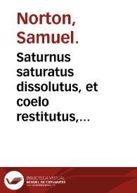 Saturnus saturatus dissolutus, et coelo restitutus, seu Modus componendi lapidem philosophicum tam album, quam rubeum à plumbo, ac etiam eadem / olim a Samuele Nortono ... inchoatus; nunc vero edente  Edmundi Deani ... auctus, illustratus & perfectus; cui accessit Accurtatio operis Saturni ...; accessit praeterea Tractatus paruus de metho philosophorum in opere Saturni secundum Georgium Riplaeum auctus, & emendatus ... | Biblioteca Virtual Miguel de Cervantes