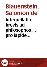 Interpellatio brevis ad philosophos ... pro lapide philosophorum contra antichymisticum undum subterraneum P. Athanasii Kircheri ... : qua non solum antichymistica eius putatio argumenta subnervantur sed & ars ipsa quantum fieri potest intelligentibus manifestatur / a Salomone de Blavvenstein. | Biblioteca Virtual Miguel de Cervantes