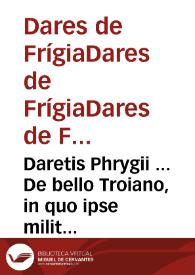 Daretis Phrygii ... De bello Troiano, in quo ipse militauit, libri (quibus multis seculis caruimus) sex / a Cornelio Nepote Latino carmine heroico donati ... nunc primum in lucem aediti; Item, Pindari Thebani Homericae Iliados Epitome, suauissimis numeris exarata; Ad haec, Homeri ... Ilias, quatenus a Nicolao Valla, & V. Obsopoeo carmine reddita | Biblioteca Virtual Miguel de Cervantes