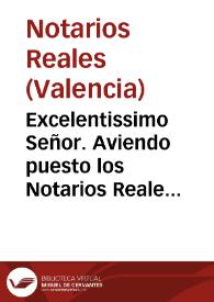 Excelentissimo Señor. Aviendo puesto los Notarios Reales de la Ciudad de Valencia, y su contribución en mano de V. Excelencia vna Real Carta, que obtuvieron de su Magestad ... respecto de el memorial ... para que fuesse servido favorecerles, y hazerles gracia de erigir Colegio de Notarios Reales ... llegò à noticia de los Notarios de Valencia esta pretension, los que por todos modos parece han procurado, y procuran contradezirla para efeto de impedir su obtento ... | Biblioteca Virtual Miguel de Cervantes