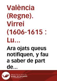 Ara ojats queus notifiquen, y fau a saber de part de la S.C.R. Magestat, E per aquella de part del ... Senyor Don Luys Carrillo de Toledo Marques de Carazena ... Lloctinent ... de Valêcia. Que per quaut la prefata Real Magestat nos ha enuiat dos Reals Cartes ... cõtinent la vna, que la reduccio dels censals sia desde ques publicà la Real Pragmatica de la explusio del Moriscos ... y la altra en lo que toca a la Real Pragmatica del assiento general del dit y present Regna ... | Biblioteca Virtual Miguel de Cervantes