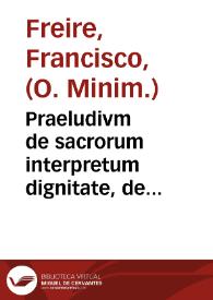 Praeludivm de sacrorum interpretum dignitate, de divinae scripturae excellentia ; : deq; deuota humilitate, qua quaecunq; in ea contenta, tractãda, ac elucidanda sunt : Vatisq; Nahum illustrandi propositio / Per R. P. Fr. Franciscum Freire ... Uniuersitatis Hispalensis, Sacrae Scripturae Cathedrae propietarium Lectorem , Ab eodem ibidem publicè habitum 4. Nonas Ianuarij, anni huius 1638 ... | Biblioteca Virtual Miguel de Cervantes