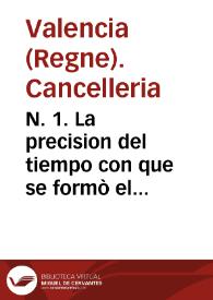 N. 1. La precision del tiempo con que se formò el papel, que por parte del Ordinario Eclesiastico de Valencia se escriviò, para informar à los Señores del Consejo de todo lo sucedido en la ruidosa competencia, que ha seguido con la jurisdicion Real, sobre lo obrado en la declaracion, y publicacion del incurso de las censuras de D. Melchor Macanaz, no permitiò que se copiassen en èl las letras de contencion despachadas por ambas jurisdiciones, ni las sentencias que dieron los Arbitros sobre la competencia pendiente, y creyendo, que vno, y otro podrà convenir para que se forme mas distinto, y cabal concepto de la justificacion con que procediò el Real Chanceller ... | Biblioteca Virtual Miguel de Cervantes