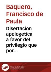 Disertacion apologetica a favor del privilegio que por costumbre introducida por la Bula de la Santa Cruzada goza la nacion española en el uso de los oratorios domesticos / leida en la Real Academia de Buenas Letras de Sevilla en 25 de octubre de 1771 por ... D. Francisco de Paula Baquero ...; la publica un amigo del autor | Biblioteca Virtual Miguel de Cervantes