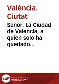 Señor. La Ciudad de Valencia, a quien solo ha quedado conservar el nombre de ser la Capital de Reyno ... por èl puesta à los Reales pies ... buelve ... à representar à V.Mag. en assumpto que es necessario el remedio ... para que ciñendose Valencia por su Reyno à lo precisso, escuse à V.Mag. lo lastimoso, solo à fin de que viendose en el extremo de la mas extraordinaria miseria, no le quite esta ... gloria de repararse para el decoro y servicio de V.Mg. que es lo que obliga al Reyno, à que llegue à los oìdos de V.Mg. el estado verdadero en que se halla ... | Biblioteca Virtual Miguel de Cervantes