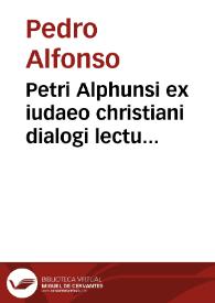 Petri Alphunsi ex iudaeo christiani dialogi lectu dignissimi, in quibus impiae iudaeorum opiniones euidêtissimis cum naturalis, tum coelestis philosophiae argumentis confutantur, quaedamq[ue] prophetarû abstrusiora loca explicantur... ; accessit libellus ... Rabbi Samuelis, ueri Messiae parastasim continens... | Biblioteca Virtual Miguel de Cervantes