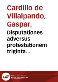 Disputationes adversus protestationem triginta quattuor haereticorum, Augustanae confessionis / habitae a Gasparo Cardillo Villalpandeo...; simul etiam redditur ratio multorum quae in eadem Sacra Synodo contigerunt... | Biblioteca Virtual Miguel de Cervantes