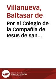 Por el Colegio de la Compañia de Iesus de san Ermenegildo de la ciudad de Seuilla, con el señor Fiscal del Consejo, y algunos acreedores a los bienes del dicho Colegio, sobre que se declare, que en conocer y proceder el Iuez Conseruador no haze fuerça  [Don Baltasar de Villanueua]. | Biblioteca Virtual Miguel de Cervantes