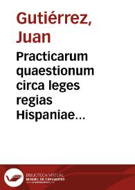 Practicarum quaestionum circa leges regias Hispaniae Primae partis Nouae Collectionis Regiae, libri duo / authore D. Ioanne Gutierrez...; [liber primus] | Biblioteca Virtual Miguel de Cervantes