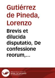 Brevis et dilucida disputatio, De confessione reorum, tam quae in exteriori foro iudicibus, quàm quae in interiori Deo sit... / autore Licentiato Laurentio Gutierrez de Pineda... | Biblioteca Virtual Miguel de Cervantes