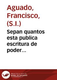 Sepan quantos esta publica escritura de poder especial, y general, vieren como yo <el Padre Francisco Aguado> Prouincial, que al presente soy de la Compañia de Iesus en esta Prouincia de Toledo ... otorgo por esta escritura, que doy mi poder cûplido ... <al Hermano Juan Alonso religioso de la dicha Comp{487} y procurador del Collegio imperial de la misma Comp{487} de Madrid>... [Poder otorgado por el P. Francisco Aguado, Provincial de la Provincia de Toledo de la Compañía de Jesús al Procurador del Colegio Imperial de Madrid, P. Juan Alonso]. | Biblioteca Virtual Miguel de Cervantes