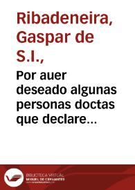 Por auer deseado algunas personas doctas que declare con breuedad algunas proposiciones de mis obras impressas ... escriuo este papel para cumplir con sus deseos / [Gaspar de Ribadeneira] | Biblioteca Virtual Miguel de Cervantes