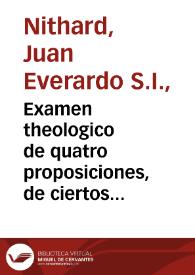 Examen theologico de quatro proposiciones, de ciertos autores anonymos, en que ponen achaques al culto, fiesta, objeto, y sentencia pia de la Inmaculada Concepciõ de la Virgen Santissima Madre de Dios, y al Breve de Nuestro Santissimo Padre Alexandro VII, que en su fauor ha expedido à ocho de diziembre de 1662 / hecho ... por el P. Iuan Euerardo Nidhardo... | Biblioteca Virtual Miguel de Cervantes