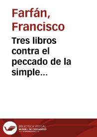 Tres libros contra el peccado de la simple fornicacion : donde se auerigua, que la torpeza entre solteros es peccado mortal, segun ley diuina, natural, y humana : y se responde a los engaños de los que dizen que no es peccado / compuestos por ... Francisco Farfan | Biblioteca Virtual Miguel de Cervantes