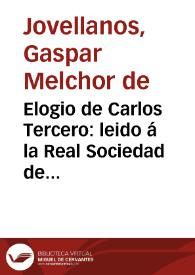 Elogio de Carlos Tercero : leido á la Real Sociedad de Madrid por el socio D. Gaspar Melchor de Jove Llanos [sic], en la Junta plena de sábado 8 de Noviembre de 1788... | Biblioteca Virtual Miguel de Cervantes