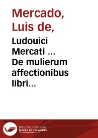 Ludouici Mercati ... De mulierum affectionibus libri quatuor : quorum primus de communibus mulierum passionibus disserit, secundus virginum & viduarum morbos tractat, tertius sterilium & praegnantium, quartus puerperarum & nutricum accidentia ad unguem exequitur... | Biblioteca Virtual Miguel de Cervantes