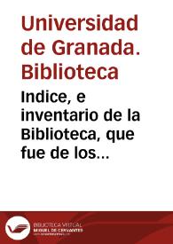 Indice, e inventario de la Biblioteca, que fue de los Regulares expulsos de Granada, y por Real Decreto se puso á la direccion, y cuidado de la Real Imperial Universidad de ella, con derecho de propiedad, y con la qualidad de que se hiciese pùblica para comun utilidad. | Biblioteca Virtual Miguel de Cervantes