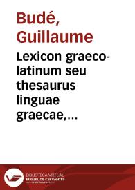 Lexicon graeco-latinum seu thesaurus linguae graecae, post eos omnes qui in hoc commentandi genere hactenus excelluerunt, ex ipsius demum G. Budaei manu scripto lexico... auctus et plurimis in locis restitutus. | Biblioteca Virtual Miguel de Cervantes