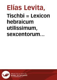 Tischbi = : Lexicon hebraicum utilissimum, sexcentorum vocabulorum copia vel etiam ultrà, instructum, quorum quaedam hebraica, nonnulla chaldaica, pleraq[ue] etiam arabica & graeca sunt, passim tum in Bibliis, tum Rabbinorum scriptis obuia... / a doctissimo iudaeo Elia Leuita Germano utiliter congesta; studiose Hebraicis verbis exposita, ac deinde Hebreaee [sic] linguae periti cuiusdam [Pauli Fagii] opera latino sermone versa, atque in lucem aedita... | Biblioteca Virtual Miguel de Cervantes