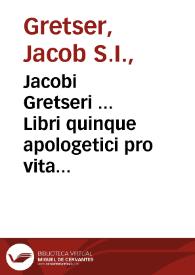 Jacobi Gretseri ... Libri quinque apologetici pro vita Ignatii Loiolae, Fundatoris Societatis Iesu, edita à Petro Ribadeneira contra calumnias quibusdam Christiani Simonis Lithi Miseni caluinistae | Biblioteca Virtual Miguel de Cervantes