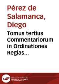 Tomus tertius Commentariorum in Ordinationes Regias Castellae : in quo omnium inquisitionum, & accusationum, vsurarum, Iudaeorum, augurum seu diuinatorum, & haereticorum ... quae ad praxim pertinent, quaeve in iudicijs quatidianae sunt, explicatio sit diligens ad iusq[ue] accômodata / authore Doctore Didaco Perez Salamantino... | Biblioteca Virtual Miguel de Cervantes