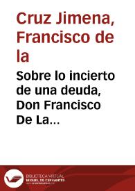 Sobre lo incierto de una deuda, Don Francisco De La Cruz Ximena ... suplica a V. S. que para la decision de el pleyto que tiene visto y contra èl sigue Juan de Alcoba ... tenga presentes los fundamentos siguientes ... / [Lic. Don Joseph Manuel de Roxas] | Biblioteca Virtual Miguel de Cervantes