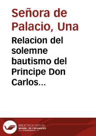 Relacion del solemne bautismo del Principe Don Carlos Nuestro Señor ... celebrado en 21 dias del mes de nouiembre de 1661 años en la Real Capilla del Palacio de su Magestad / compuesta por vna Señora de Palacio, que se hallò presente a todo. | Biblioteca Virtual Miguel de Cervantes