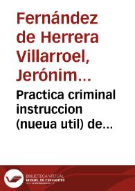 Practica criminal instruccion (nueua util) de substanciar las causas, con distincion de lo que particularmente parece se debe observar, assi en los Consejos, y Sala, como en otros Tribunales superiores, y en los inferiores de juezes pesquisidores, y ordinarios, por los escriuanos à quienes suelen cometerse, en que se notan muchas de las dificultades que se ofrecen en el todo, y en parte de ellas...  escriuiala Geronimo Fernandez de Herrera Villaroel... | Biblioteca Virtual Miguel de Cervantes