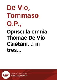 Opuscula omnia Thomae De Vio Caietani... : in tres distincta tomos... : quibus accessere ... responsiones... : item Tractatus quidam contra modernos Martini Lutheri sectatores et eorum praecipuos errores. Cui adiectus est S. Thomae Tractatus de praescientia & praedestinatione | Biblioteca Virtual Miguel de Cervantes