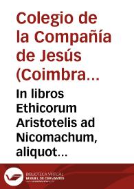 In libros Ethicorum Aristotelis ad Nicomachum, aliquot Conimbricensis cursus disputationes : in quibus praecipua quaedam Ethicae disciplinae capita continentur... | Biblioteca Virtual Miguel de Cervantes