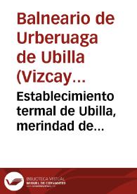 Establecimiento termal de Ubilla, merindad de Marquina. Aguas termo-bicarbonatadas-nitrogenadas de Urberuaga de Ubilla, Vizcaya, anteiglesia de Jemein : breve reseña del mismo y su instalación, análisis y virtudes medicinales de las aguas, opinión de algunos de los muchos profesores que han podido apreciar sus efectos | Biblioteca Virtual Miguel de Cervantes