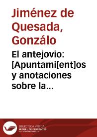 El antejovio : [Apuntami[ent]os y anotaciones sobre la historia del Jovio o[bis]po de Nochera, en q[ue] se declara la verdad de las cosas q[ue] pasaron en t[iem]po del Emperador Don Carlos V, desde q[ue] començo a reynar en España, y se desagravia la nacion Española de los cargos q[ue] por falsas relaciones las carga el dicho Jovio. Lo qual escrivia y ordenava don G[onzal]o Ximenez de Quesada adelantado del nuevo reyno de Granada y capitan general del en las Indias Occidentales] | Biblioteca Virtual Miguel de Cervantes