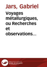 Voyages métallurgiques, ou Recherches et observations sur les mines & forges de fer, la fabrication de l'acier, celle du fer-blanc, & plusieurs mines de charbon de terre, faites depuis l'année 1757 jusques & compris 1769, en Allemagne, Suéde, Norwege, Angleterre & Ecosse : suivies d'un Mémoire sur la circulation de l'air dans les mines, & d'une Notice de la jurisprudence des mines ... avec figures par feu M. Jars... / et publiés par M.G.     Jars...; [tome premier] | Biblioteca Virtual Miguel de Cervantes