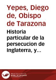 Historia particular de la persecucion de Inglaterra, y de los martirios mas insignes que en ella ha auido, desde el año del Señor 1570 : en la qual se descubren los efectos lastimosos de la heregia, y las mudanças que suele causar en las Republicas... / recogida por el Padre Fray Diego de Yepes... | Biblioteca Virtual Miguel de Cervantes