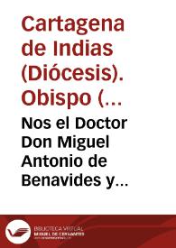 Nos el Doctor Don Miguel Antonio de Benavides y Piedrola ... Obispo de la ciudad de Cartagena de Indias, y su distrito ... al venerable Dean, y Cabildo de nuestra iglesia cathedral, à los curas, y vicarios de nuestro obispado, y demàs subditos nuestros, salud en Dios N. Señor... La Divina Sabiduria nos dà à conocer, que el elevarnos à la alta Dignidad de Obispo, es para que de tan suprema cumbre alarguèmos la vista à todas partes, y à todos los fieles que estàn à cuidado de nuestro baculo pastoral... | Biblioteca Virtual Miguel de Cervantes