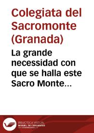 La grande necessidad con que se halla este Sacro Monte de Granada, para proseguir, y solicitar en Roma la calificacion de los Libros, que Dios descubriò en este Santo Lugar, y el no poder esta Yglesia continuar, por estar grauada su hazienda con grandes censos, que se han tomado para este efecto. Nos à obligado à valernos de la piedad de los Fieles, para que con sus limosnas sean participes en obra tan Heroyca... | Biblioteca Virtual Miguel de Cervantes