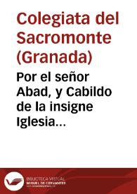 Por el señor Abad, y Cabildo de la insigne Iglesia Colegial del Sacro Monte de la ciudad de Granada, contra el Fiscal eclesiástico de dicha ciudad, y Arçobispado, y D. Pedro Flores de Aparicio, clerigo de menores, y D. Salvador de Malagòn, y demàs opositores litigantes de contrario, en el pleyto, y pleytos, que han pendido, y penden ante el Ordinario, y Monseñor Nuncio de su Santidad en estos Reynos, sobre las capellanias que fondò en la iglesia de dicho Sacro Monte el Doct. D. Christoval Gomez de Vega... / [Lic. D. Thomàs Maldonado] | Biblioteca Virtual Miguel de Cervantes