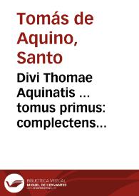 Divi Thomae Aquinatis ... tomus primus : complectens Vitam ipsius D. Thomae ex diuersis auctoribus collectam, Expositionem in primum & secundum Perihermenias & In primum & secundum posteriorum analyticorum Aristotelis... | Biblioteca Virtual Miguel de Cervantes